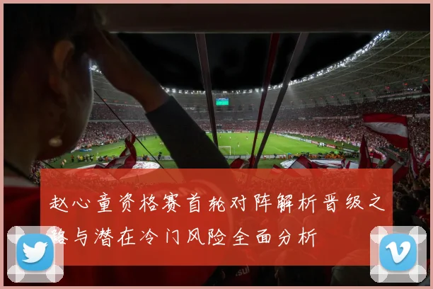 赵心童资格赛首轮对阵解析晋级之路与潜在冷门风险全面分析