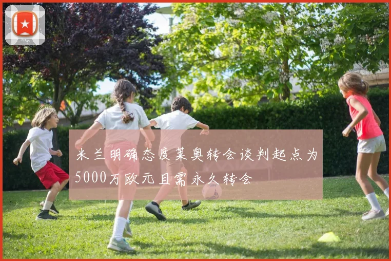 米兰明确态度莱奥转会谈判起点为5000万欧元且需永久转会