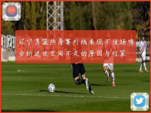 辽宁男篮热身赛外线表现不佳杨鸣分析进攻空间不足的原因与对策