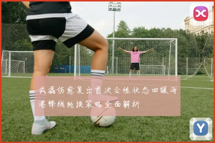 武磊伤愈复出首次合练状态回暖海港锋线轮换策略全面解析