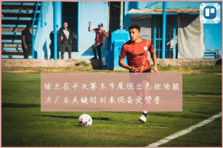 徐杰在半决赛末节展现出色控场能力广东关键时刻表现备受赞誉